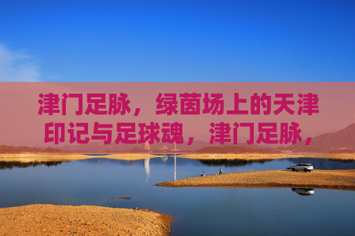 津门足脉,绿茵场上的天津印记与足球魂,津门足脉,绿茵场上的天津印记与足球魂 津门足脉,绿茵场上的天津印记与足球魂,津门足脉,绿茵场上的天津印记与足球魂