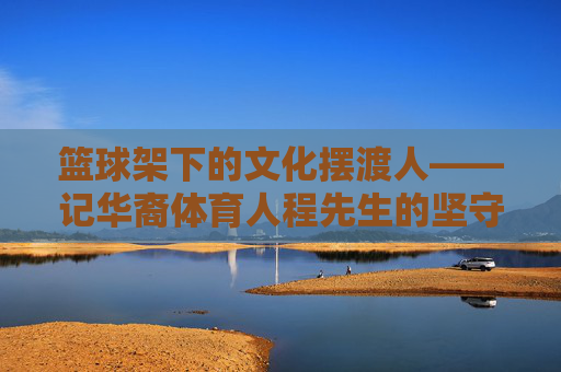 篮球架下的文化摆渡人——记华裔体育人程先生的坚守与传承,篮球架下的文化摆渡人——程先生的坚守与传承 篮球架下的文化摆渡人——记华裔体育人程先生的坚守与传承,篮球架下的文化摆渡人——程先生的坚守与传承