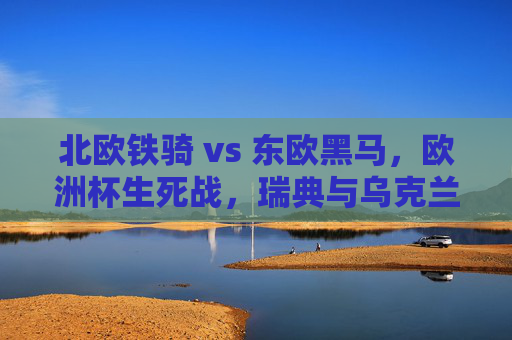 北欧铁骑 vs 东欧黑马，欧洲杯生死战，瑞典与乌克兰的斯德哥尔摩对决，北欧铁骑VS东欧黑马！欧洲杯生死战斯德哥尔摩对决