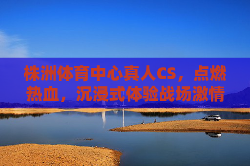 株洲体育中心真人CS,点燃热血,沉浸式体验战场激情,株洲体育中心真人CS,沉浸式点燃战场热血激情 株洲体育中心真人CS,点燃热血,沉浸式体验战场激情,株洲体育中心真人CS,沉浸式点燃战场热血激情
