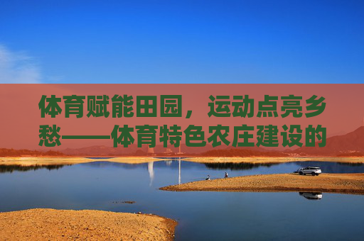 体育赋能田园,运动点亮乡愁——体育特色农庄建设的实践与探索,体育特色农庄建设,运动赋能田园、点亮乡愁的实践探索 体育赋能田园,运动点亮乡愁——体育特色农庄建设的实践与探索,体育特色农庄建设,运动赋能田园、点亮乡愁的实践探索