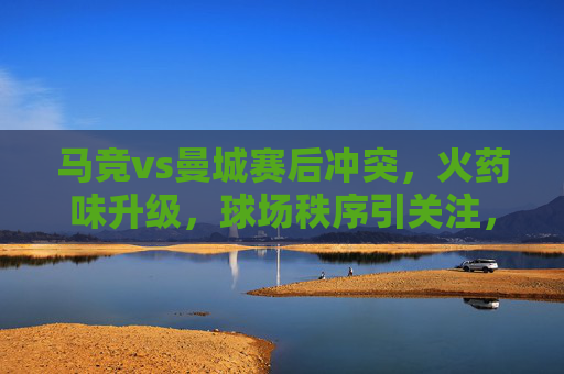 马竞vs曼城赛后冲突,火药味升级,球场秩序引关注,马竞vs曼城赛后冲突升级 球场秩序引关注 马竞vs曼城赛后冲突,火药味升级,球场秩序引关注,马竞vs曼城赛后冲突升级 球场秩序引关注