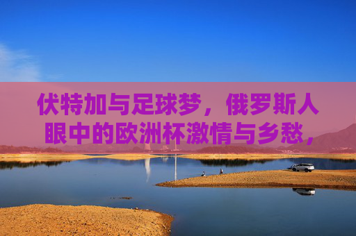 伏特加与足球梦,俄罗斯人眼中的欧洲杯激情与乡愁,伏特加浇灌的足球梦,俄罗斯人的欧洲杯激情与乡愁 伏特加与足球梦,俄罗斯人眼中的欧洲杯激情与乡愁,伏特加浇灌的足球梦,俄罗斯人的欧洲杯激情与乡愁
