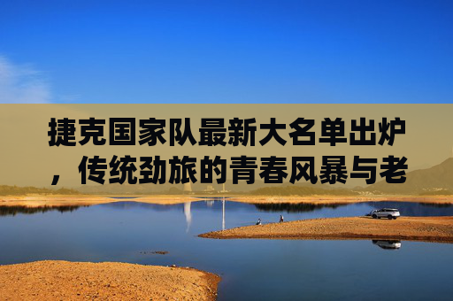 捷克国家队最新大名单出炉，传统劲旅的青春风暴与老将坚守，捷克国家队最新大名单，传统劲旅的青春风暴与老将坚守