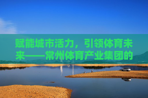 赋能城市活力,引领体育未来——常州体育产业集团的创新发展之路,常州体育产业集团,赋能城市活力,引领体育未来 赋能城市活力,引领体育未来——常州体育产业集团的创新发展之路,常州体育产业集团,赋能城市活力,引领体育未来