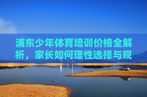浦东少年体育培训价格全解析,家长如何理性选择与规划?浦东少年体育培训价格全解析,家长理性选择与规划 浦东少年体育培训价格全解析,家长如何理性选择与规划?浦东少年体育培训价格全解析,家长理性选择与规划