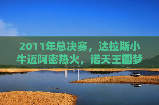 2011年总决赛，达拉斯小牛迈阿密热火，诺天王圆梦与热火三巨头的梦碎，2011总决赛，诺天王圆梦，热火三巨头梦碎