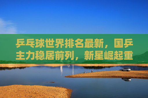 乒乓球世界排名最新,国乒主力稳居前列,新星崛起重塑格局,乒乓球世界排名最新,国乒主力稳居前列,新星崛起重塑格局 乒乓球世界排名最新,国乒主力稳居前列,新星崛起重塑格局,乒乓球世界排名最新,国乒主力稳居前列,新星崛起重塑格局