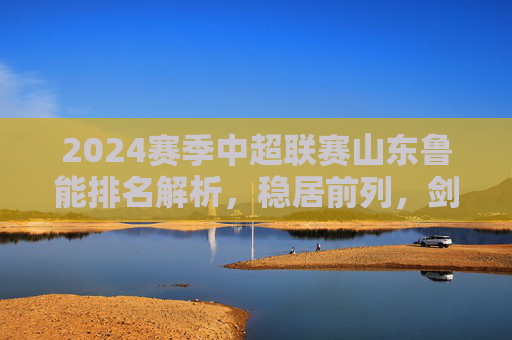 2024赛季中超联赛山东鲁能排名解析，稳居前列，剑指冠军奖杯，2024赛季中超山东鲁能稳居前列剑指冠军