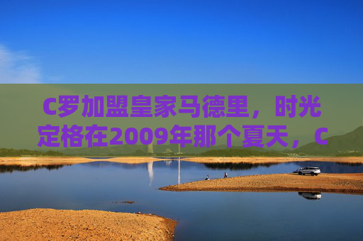 C罗加盟皇家马德里，时光定格在2009年那个夏天，C罗加盟皇马，2009年夏时光定格