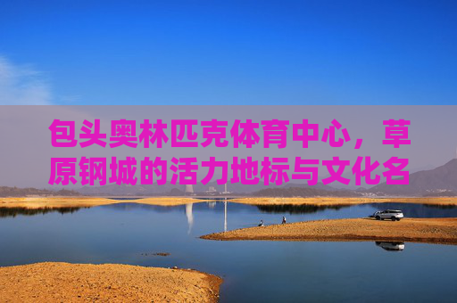 包头奥林匹克体育中心,草原钢城的活力地标与文化名片,包头奥林匹克体育中心,草原钢城的活力地标与文化名片 包头奥林匹克体育中心,草原钢城的活力地标与文化名片,包头奥林匹克体育中心,草原钢城的活力地标与文化名片