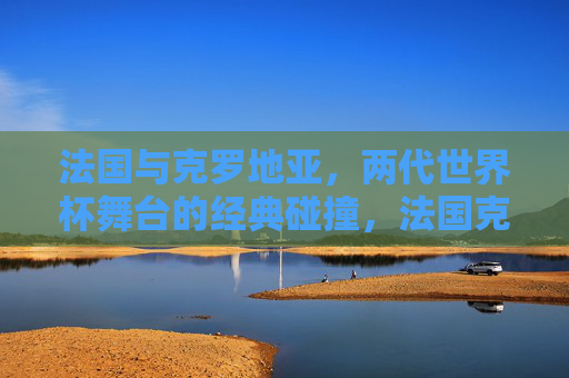 法国与克罗地亚,两代世界杯舞台的经典碰撞,法国克罗地亚两代世界杯经典碰撞 法国与克罗地亚,两代世界杯舞台的经典碰撞,法国克罗地亚两代世界杯经典碰撞