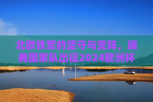 北欧铁军的坚守与变阵，瑞典国家队出征2024欧洲杯名单解析，北欧铁军的坚守与变阵，瑞典队2024欧洲杯名单解析