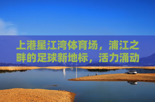 上港星江湾体育场，浦江之畔的足球新地标，活力涌动城市新名片，上港星江湾体育场，浦江之畔的足球新地标