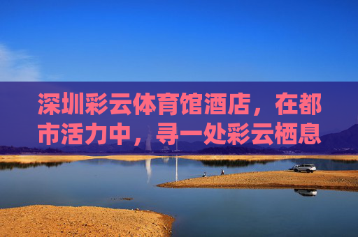 深圳彩云体育馆酒店,在都市活力中,寻一处彩云栖息地,深圳彩云体育馆酒店,都市活力中的彩云栖息地 深圳彩云体育馆酒店,在都市活力中,寻一处彩云栖息地,深圳彩云体育馆酒店,都市活力中的彩云栖息地