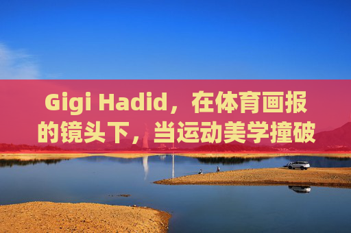 Gigi Hadid，在体育画报的镜头下，当运动美学撞破时尚边界，Gigi Hadid体育画报，运动美学撞破时尚边界