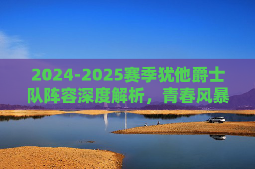 2024-2025赛季犹他爵士队阵容深度解析，青春风暴下的重建之路，2024-2025赛季犹他爵士，青春风暴下的阵容深度解析与重建之路