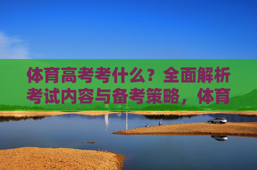 体育高考考什么?全面解析考试内容与备考策略,体育高考考试内容与备考策略全面解析 体育高考考什么?全面解析考试内容与备考策略,体育高考考试内容与备考策略全面解析