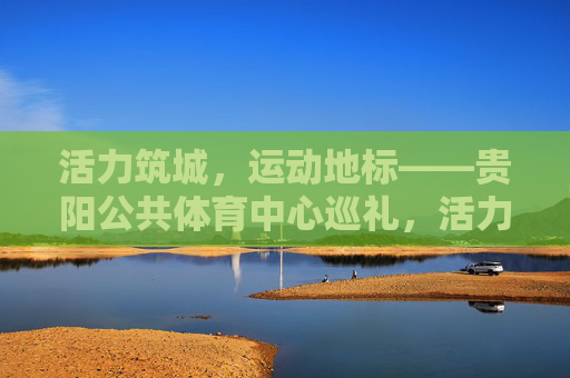 活力筑城,运动地标——贵阳公共体育中心巡礼,活力筑城,运动地标——贵阳公共体育中心巡礼 活力筑城,运动地标——贵阳公共体育中心巡礼,活力筑城,运动地标——贵阳公共体育中心巡礼