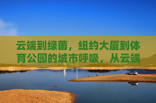 云端到绿茵,纽约大厦到体育公园的城市呼吸,从云端到绿茵,纽约的城市呼吸 云端到绿茵,纽约大厦到体育公园的城市呼吸,从云端到绿茵,纽约的城市呼吸