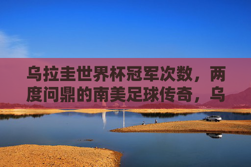乌拉圭世界杯冠军次数，两度问鼎的南美足球传奇，乌拉圭，两度问鼎的南美足球世界杯传奇
