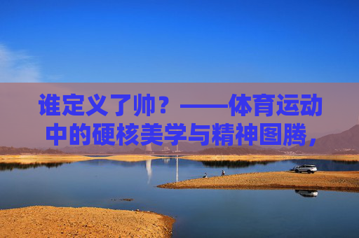 谁定义了帅？——体育运动中的硬核美学与精神图腾，谁定义了帅？——体育运动中的硬核美学与精神图腾