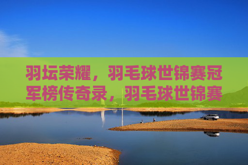 羽坛荣耀,羽毛球世锦赛冠军榜传奇录,羽毛球世锦赛冠军榜,羽坛荣耀传奇录 羽坛荣耀,羽毛球世锦赛冠军榜传奇录,羽毛球世锦赛冠军榜,羽坛荣耀传奇录