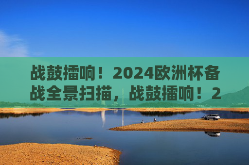 战鼓擂响!2024欧洲杯备战全景扫描,战鼓擂响!2024欧洲杯备战全景扫描 战鼓擂响!2024欧洲杯备战全景扫描,战鼓擂响!2024欧洲杯备战全景扫描