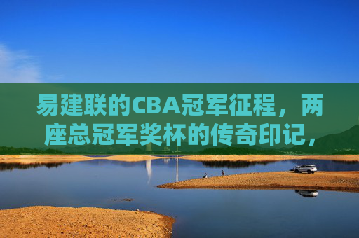 易建联的CBA冠军征程,两座总冠军奖杯的传奇印记,易建联CBA冠军征程,两座奖杯的传奇 易建联的CBA冠军征程,两座总冠军奖杯的传奇印记,易建联CBA冠军征程,两座奖杯的传奇