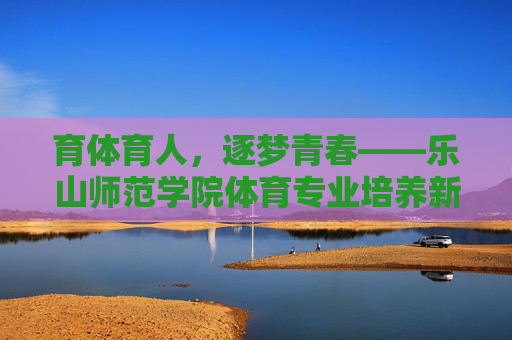 育体育人，逐梦青春——乐山师范学院体育专业培养新时代体育英才，育体育人，逐梦青春——培养新时代体育英才