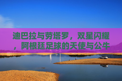 迪巴拉与劳塔罗,双星闪耀,阿根廷足球的天使与公牛,双星闪耀,阿根廷足球的天使与公牛 迪巴拉与劳塔罗,双星闪耀,阿根廷足球的天使与公牛,双星闪耀,阿根廷足球的天使与公牛