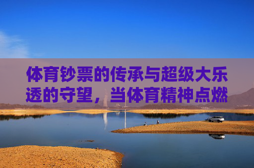 体育钞票的传承与超级大乐透的守望,当体育精神点燃公益梦想,体育钞票传承与超级大乐透守望,体育精神点燃公益梦想 体育钞票的传承与超级大乐透的守望,当体育精神点燃公益梦想,体育钞票传承与超级大乐透守望,体育精神点燃公益梦想