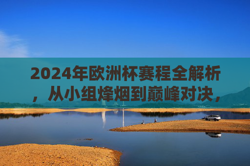 2024年欧洲杯赛程全解析，从小组烽烟到巅峰对决，2024欧洲杯赛程全解析，从小组烽烟到巅峰对决