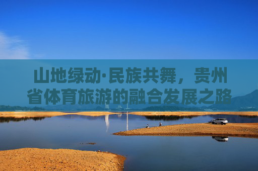 山地绿动·民族共舞，贵州省体育旅游的融合发展之路，山地绿动民族共舞，贵州体育旅游融合之路