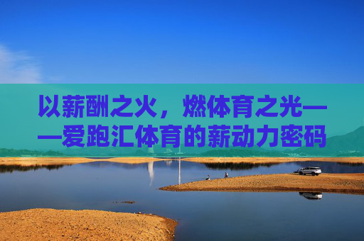 以薪酬之火，燃体育之光——爱跑汇体育的薪动力密码，薪酬燃体育，爱跑汇的薪动力密码