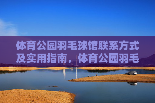 体育公园羽毛球馆联系方式及实用指南，体育公园羽毛球馆联系方式与实用指南