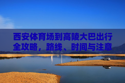 西安体育场到高陵大巴出行全攻略，路线、时间与注意事项，西安体育场至高陵大巴出行全攻略，路线、时间与注意事项