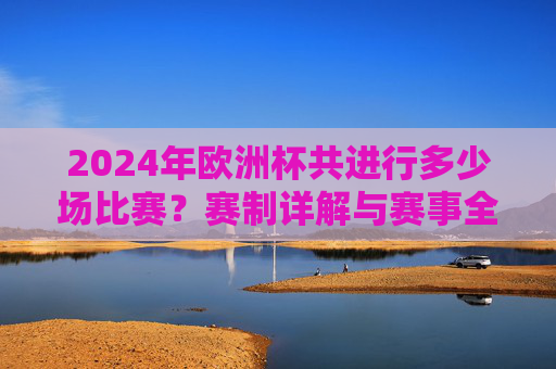 2024年欧洲杯共进行多少场比赛?赛制详解与赛事全览,2024年欧洲杯赛制详解,场数与赛事全览 2024年欧洲杯共进行多少场比赛?赛制详解与赛事全览,2024年欧洲杯赛制详解,场数与赛事全览