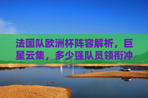 法国队欧洲杯阵容解析，巨星云集，多少强队员领衔冲击冠军？法国队欧洲杯阵容解析，巨星领衔冲击冠军