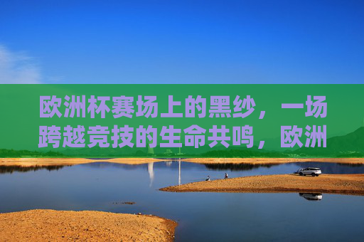 欧洲杯赛场上的黑纱，一场跨越竞技的生命共鸣，欧洲杯黑纱，跨越竞技的生命共鸣
