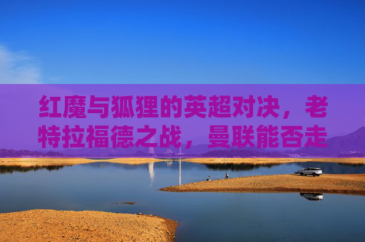 红魔与狐狸的英超对决，老特拉福德之战，曼联能否走出冬歇症？老特拉福德红魔战狐狸，英超对决曼联盼解冬歇症