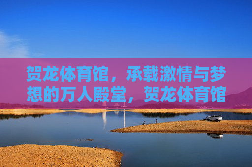 贺龙体育馆，承载激情与梦想的万人殿堂，贺龙体育馆，激情与梦想的万人殿堂