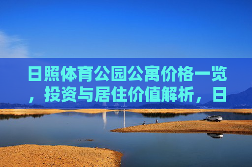 日照体育公园公寓价格一览,投资与居住价值解析,日照体育公园公寓价格一览与投资居住价值解析 日照体育公园公寓价格一览,投资与居住价值解析,日照体育公园公寓价格一览与投资居住价值解析