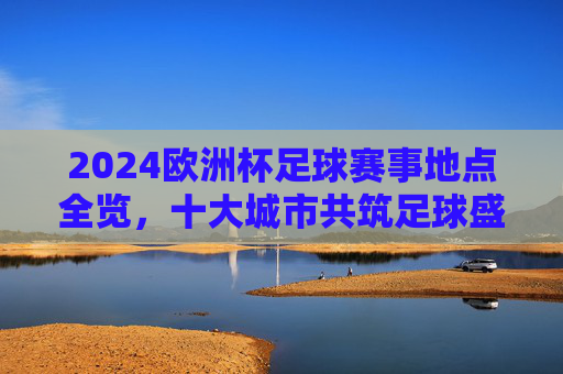 2024欧洲杯足球赛事地点全览，十大城市共筑足球盛宴，2024欧洲杯赛事地点全览，十大城市共筑足球盛宴