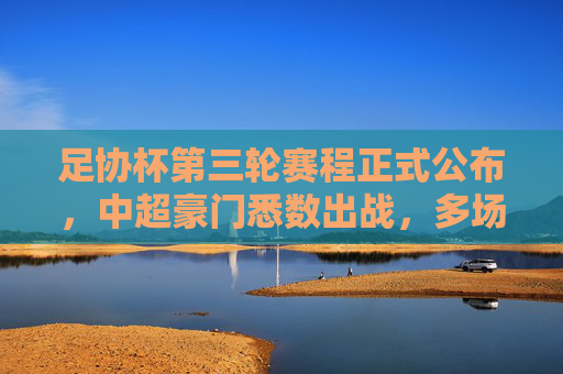 足协杯第三轮赛程正式公布，中超豪门悉数出战，多场强强对话引爆期待，足协杯第三轮赛程公布，中超豪门悉数出战，强强对话引爆期待