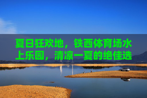 夏日狂欢地，铁西体育场水上乐园，清凉一夏的绝佳选择，铁西体育场水上乐园，夏日清凉狂欢地