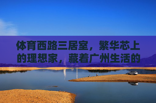 体育西路三居室,繁华芯上的理想家,藏着广州生活的千万种温度,体育西路三居室,繁华芯上的理想家,藏尽广州千万温度 体育西路三居室,繁华芯上的理想家,藏着广州生活的千万种温度,体育西路三居室,繁华芯上的理想家,藏尽广州千万温度