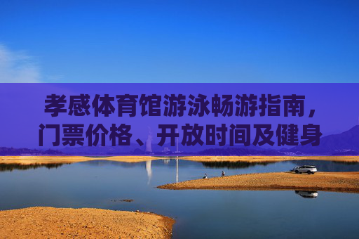 孝感体育馆游泳畅游指南，门票价格、开放时间及健身全攻略，孝感体育馆游泳畅游全攻略，门票价格、开放时间及健身指南
