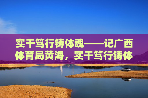 实干笃行铸体魂——记广西体育局黄海,实干笃行铸体魂——记广西体育局黄海 实干笃行铸体魂——记广西体育局黄海,实干笃行铸体魂——记广西体育局黄海