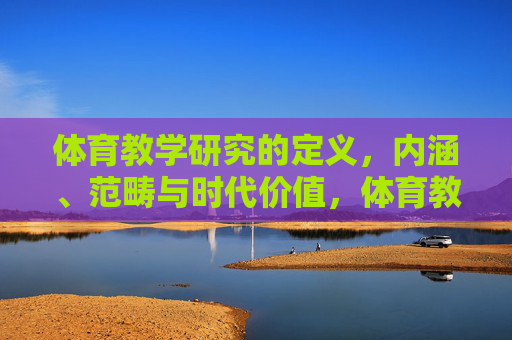 体育教学研究的定义,内涵、范畴与时代价值,体育教学研究,定义、内涵、范畴与时代价值 体育教学研究的定义,内涵、范畴与时代价值,体育教学研究,定义、内涵、范畴与时代价值